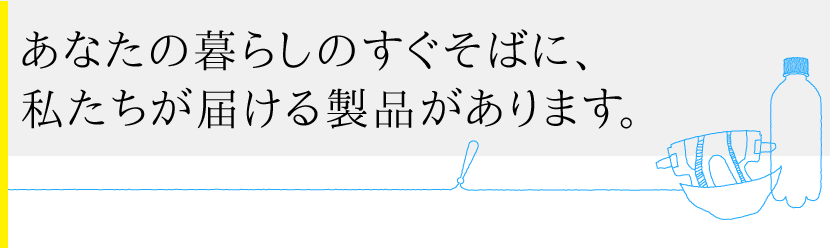 あなたの暮らしのすぐそばに、私たちが届ける製品があります。