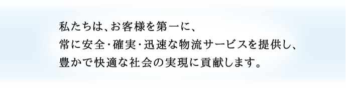 私たちは、お客様を第一に、常に安全・確実・迅速な物流サービスを提供し、豊かで快適な社会の実現に貢献します。