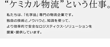 “ケミカル物流”という仕事。
私たちは､「化学品」専門の物流企業です。独自の技術とノウハウと、知識を使って、より効率的で安全なロジスティクス･ソリューションを提案･提供しています。